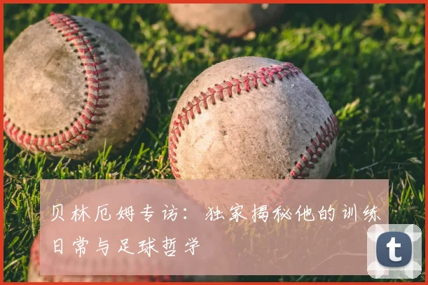 贝林厄姆专访：独家揭秘他的训练日常与足球哲学