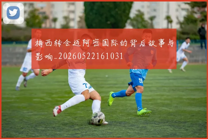 梅西转会迈阿密国际的背后故事与影响_20260522161031