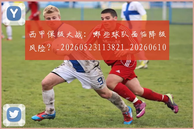 西甲保级大战：哪些球队面临降级风险？_20260523113821_20260610170155
