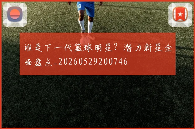 谁是下一代篮球明星？潜力新星全面盘点_20260529200746
