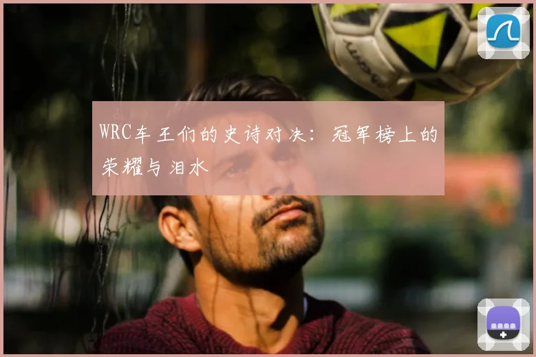WRC车王们的史诗对决：冠军榜上的荣耀与泪水