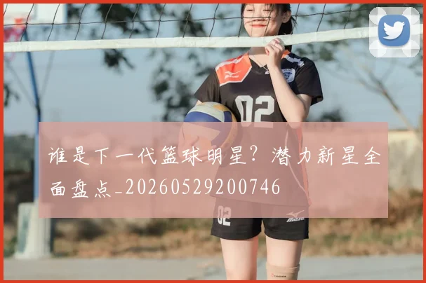 谁是下一代篮球明星？潜力新星全面盘点_20260529200746